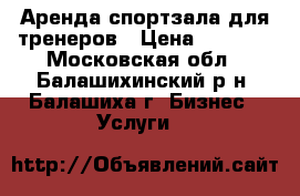 Аренда спортзала для тренеров › Цена ­ 1 000 - Московская обл., Балашихинский р-н, Балашиха г. Бизнес » Услуги   